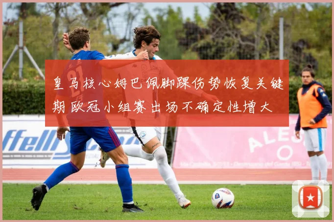 皇马核心姆巴佩脚踝伤势恢复关键期 欧冠小组赛出场不确定性增大