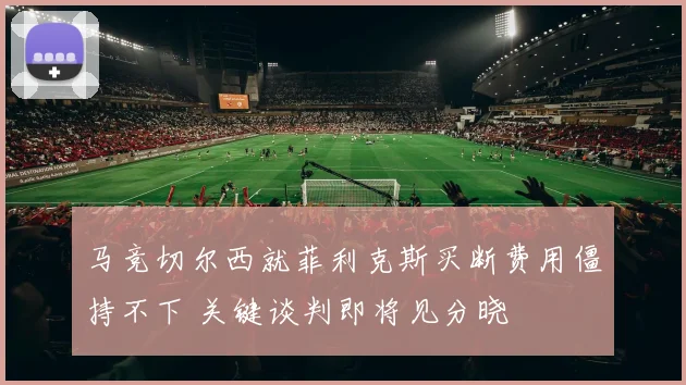 马竞切尔西就菲利克斯买断费用僵持不下 关键谈判即将见分晓
