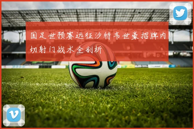 国足世预赛远征沙特韦世豪招牌内切射门战术全剖析