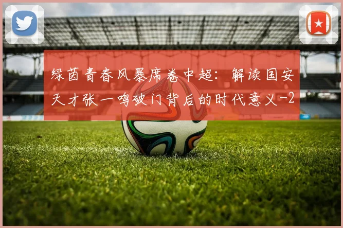 绿茵青春风暴席卷中超:解读国安天才张一鸣破门背后的时代意义