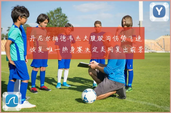 丹尼尔梅德韦杰夫腹股沟伤势飞速恢复 唯一热身赛决定美网复出前景