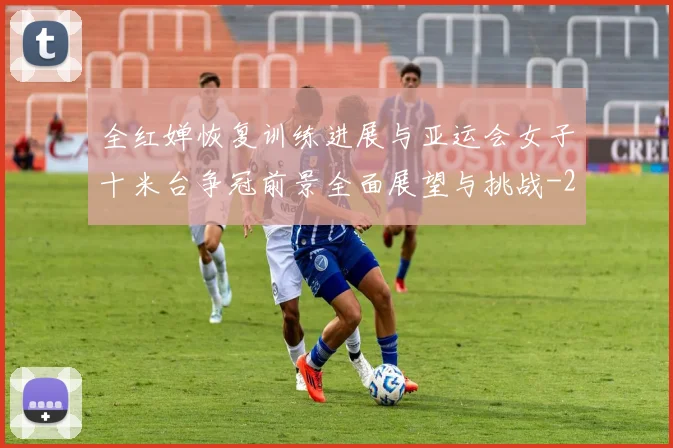 全红婵恢复训练进展与亚运会女子十米台争冠前景全面展望与挑战