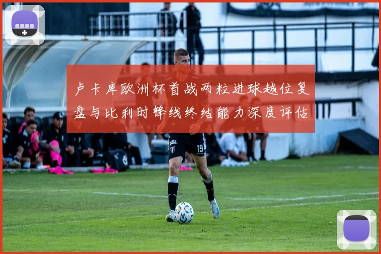 卢卡库欧洲杯首战两粒进球越位复盘与比利时锋线终结能力深度评估