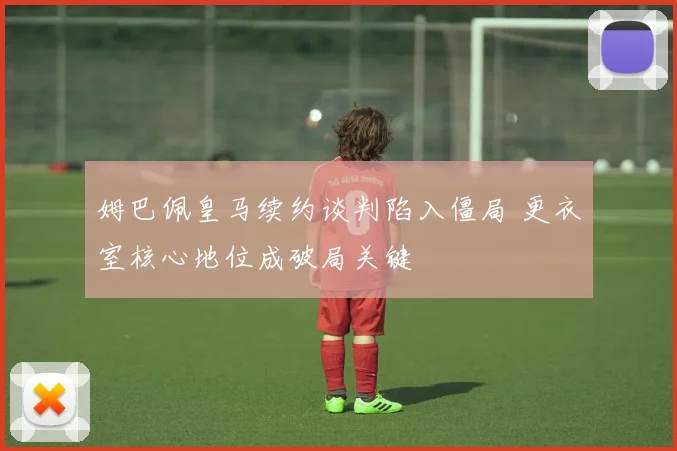 姆巴佩皇马续约谈判陷入僵局 更衣室核心地位成破局关键