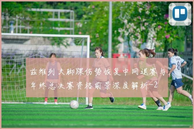 兹维列夫脚踝伤势恢复中网退赛与年终总决赛资格前景深度解析