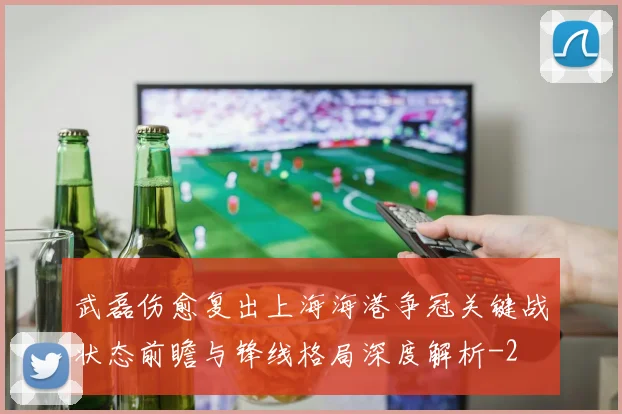 武磊伤愈复出上海海港争冠关键战状态前瞻与锋线格局深度解析
