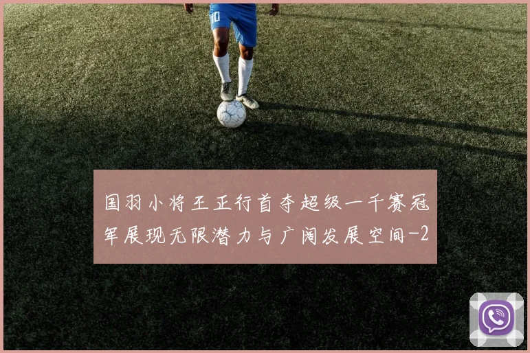 国羽小将王正行首夺超级一千赛冠军展现无限潜力与广阔发展空间