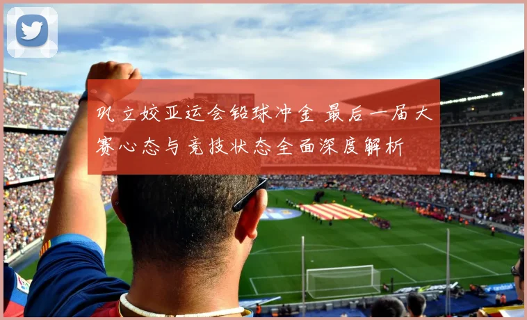 巩立姣亚运会铅球冲金 最后一届大赛心态与竞技状态全面深度解析