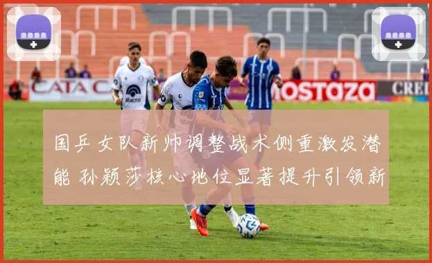 国乒女队新帅调整战术侧重激发潜能 孙颖莎核心地位显著提升引领新格局