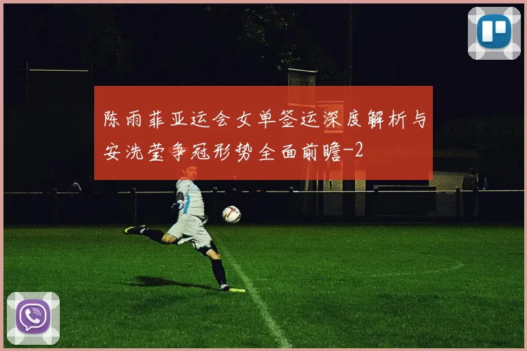 陈雨菲亚运会女单签运深度解析与安洗莹争冠形势全面前瞻