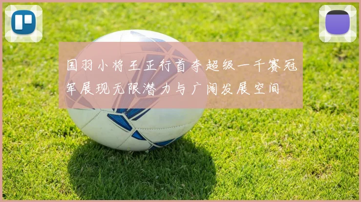 国羽小将王正行首夺超级一千赛冠军展现无限潜力与广阔发展空间