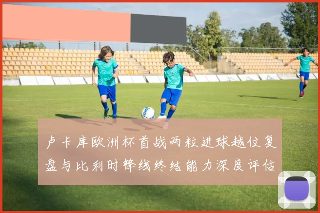 卢卡库欧洲杯首战两粒进球越位复盘与比利时锋线终结能力深度评估