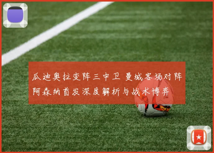 瓜迪奥拉变阵三中卫 曼城客场对阵阿森纳首发深度解析与战术博弈