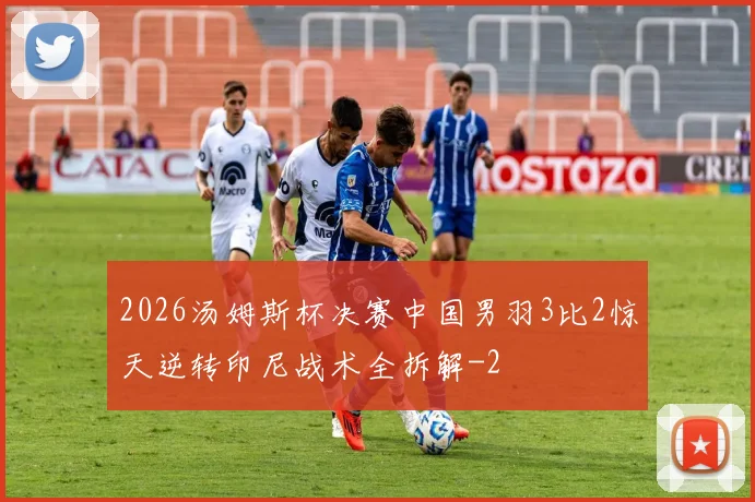 2026汤姆斯杯决赛中国男羽3比2惊天逆转印尼战术全拆解