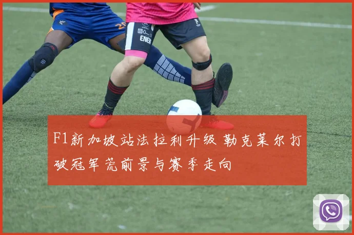 F1新加坡站法拉利升级 勒克莱尔打破冠军荒前景与赛季走向