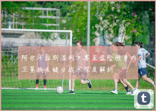 阿尔卡拉斯温网决赛五盘险胜鲁内卫冕战关键分战术深度解析