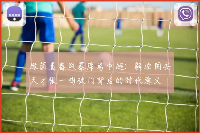 绿茵青春风暴席卷中超：解读国安天才张一鸣破门背后的时代意义