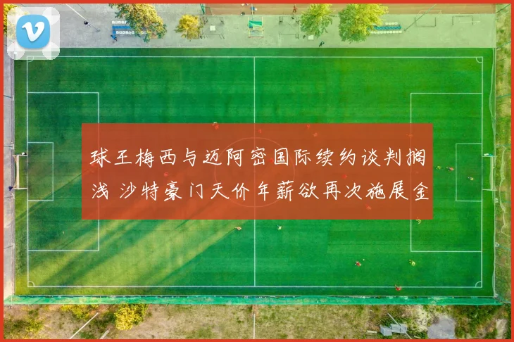 球王梅西与迈阿密国际续约谈判搁浅 沙特豪门天价年薪欲再次施展金元攻势