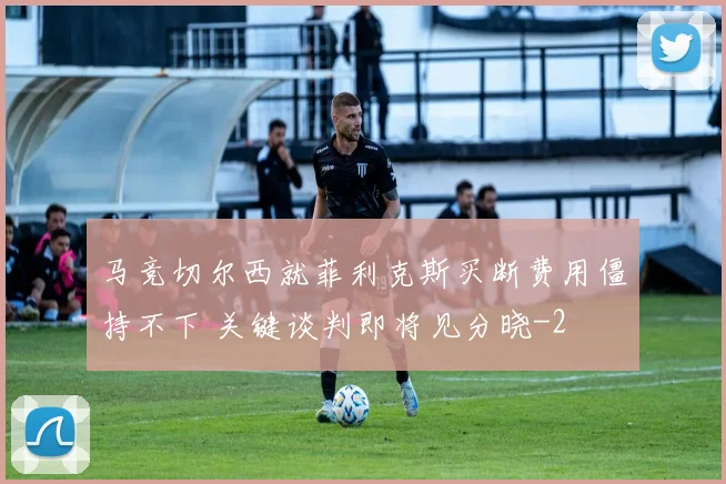 马竞切尔西就菲利克斯买断费用僵持不下 关键谈判即将见分晓