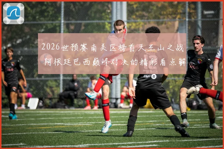 2026世预赛南美区榜首天王山之战 阿根廷巴西巅峰对决的精彩看点解析