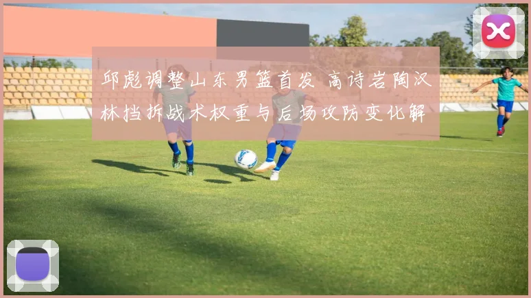 邱彪调整山东男篮首发 高诗岩陶汉林挡拆战术权重与后场攻防变化解析