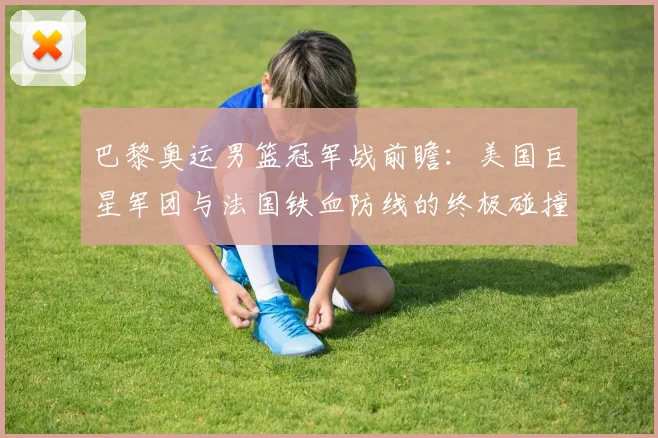 巴黎奥运男篮冠军战前瞻：美国巨星军团与法国铁血防线的终极碰撞