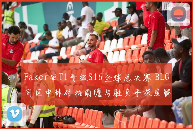 Faker率T1晋级S16全球总决赛 BLG同区中韩对抗前瞻与胜负手深度解析