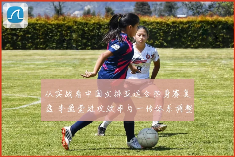 从实战看中国女排亚运会热身赛复盘 李盈莹进攻效率与一传体系调整