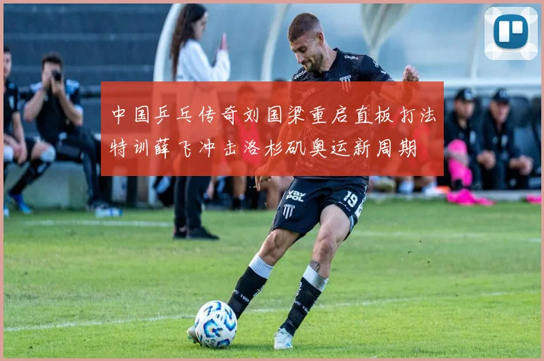 中国乒乓传奇刘国梁重启直板打法特训薛飞冲击洛杉矶奥运新周期