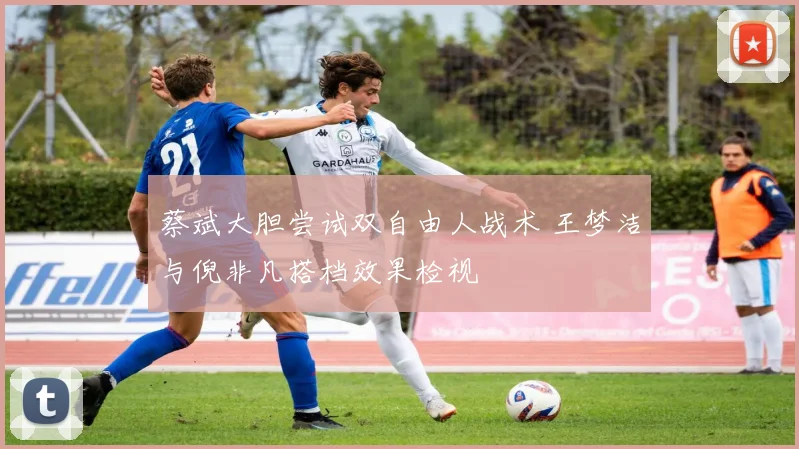 蔡斌大胆尝试双自由人战术 王梦洁与倪非凡搭档效果检视