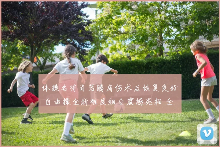 体操名将肖若腾肩伤术后恢复良好 自由操全新难度组合震撼亮相 全锦赛赛场将迎王者归来