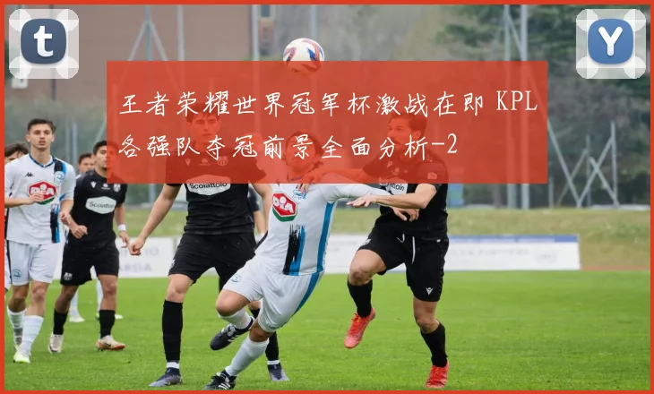 王者荣耀世界冠军杯激战在即 KPL各强队夺冠前景全面分析