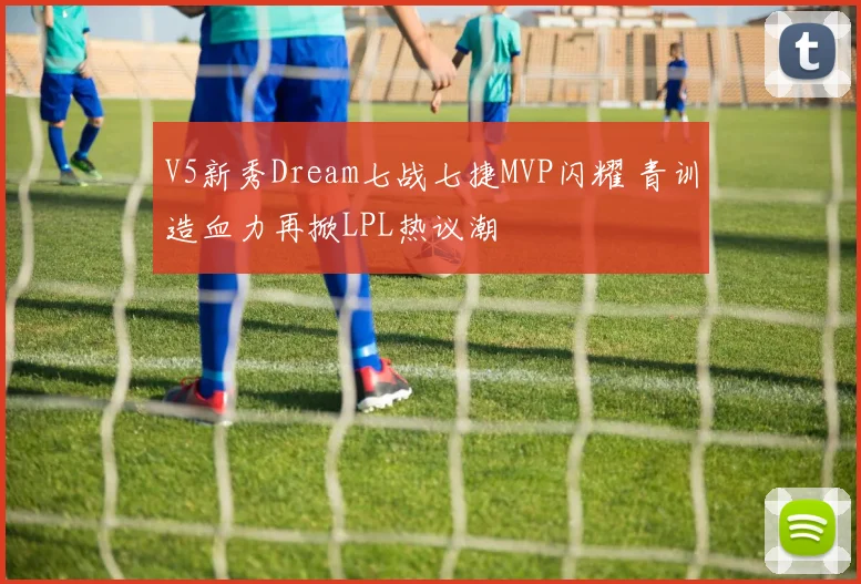 V5新秀Dream七战七捷MVP闪耀 青训造血力再掀LPL热议潮