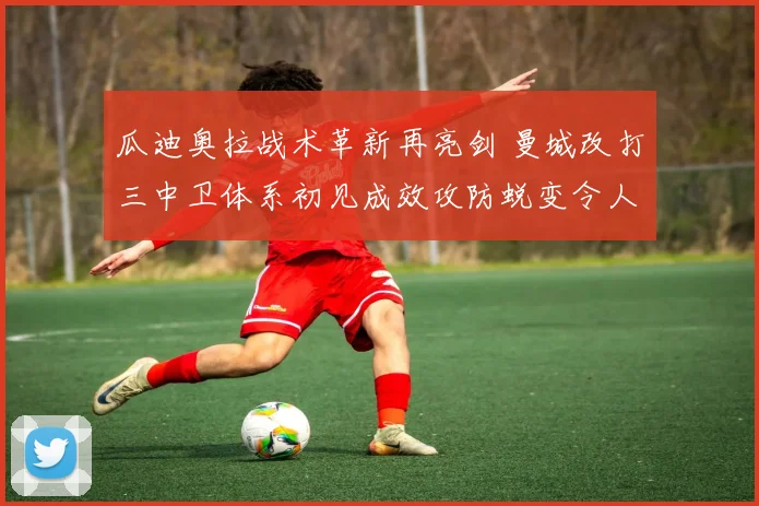瓜迪奥拉战术革新再亮剑 曼城改打三中卫体系初见成效攻防蜕变令人期待
