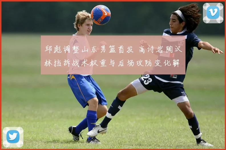 邱彪调整山东男篮首发 高诗岩陶汉林挡拆战术权重与后场攻防变化解析