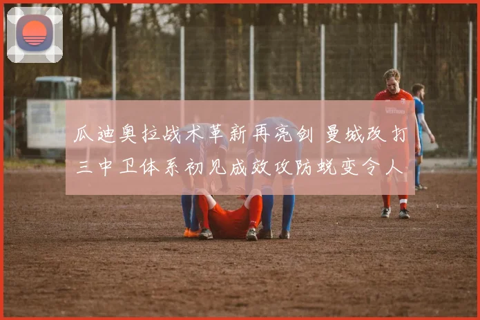 瓜迪奥拉战术革新再亮剑 曼城改打三中卫体系初见成效攻防蜕变令人期待