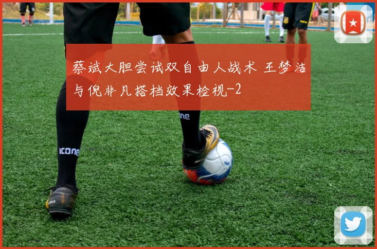 蔡斌大胆尝试双自由人战术 王梦洁与倪非凡搭档效果检视