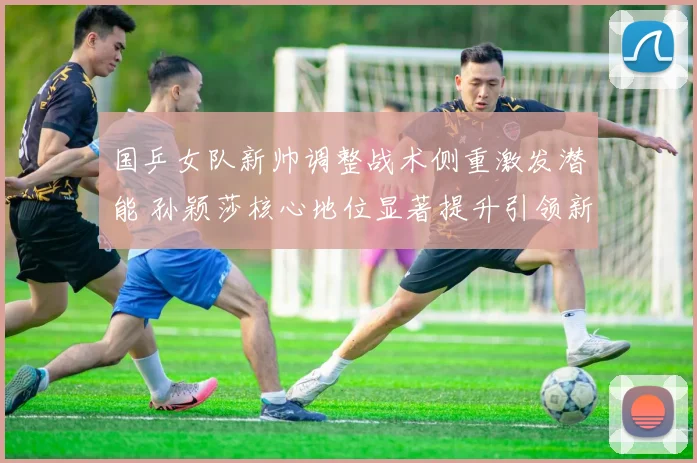 国乒女队新帅调整战术侧重激发潜能 孙颖莎核心地位显著提升引领新格局