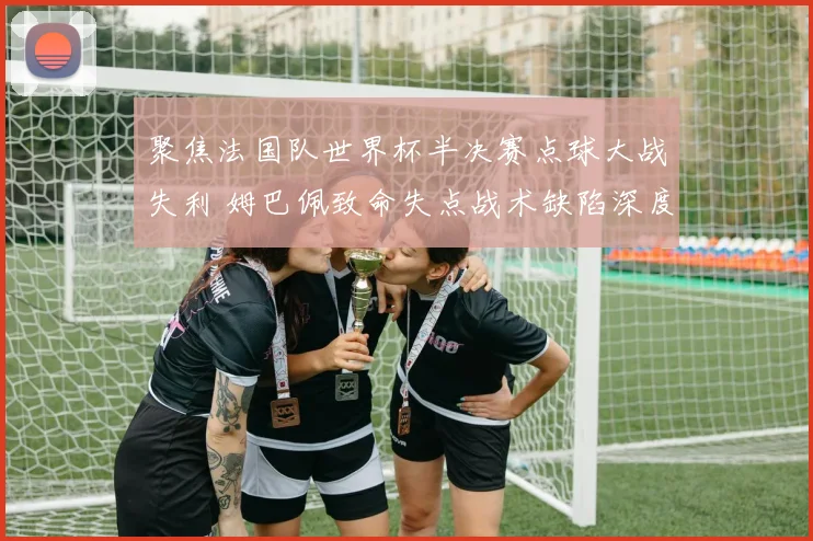 聚焦法国队世界杯半决赛点球大战失利 姆巴佩致命失点战术缺陷深度复盘