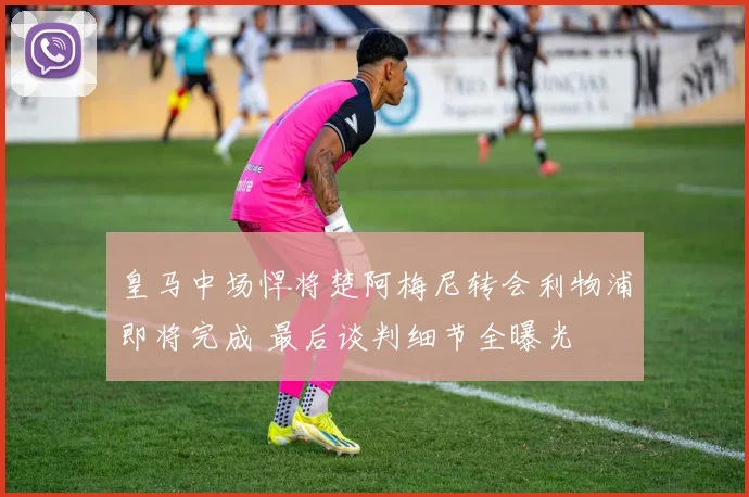 皇马中场悍将楚阿梅尼转会利物浦即将完成 最后谈判细节全曝光