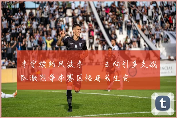 李宁续约风波李汭燦去向引多支战队激烈争夺赛区格局或生变