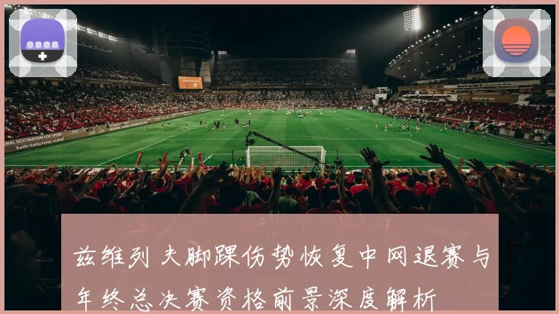 兹维列夫脚踝伤势恢复中网退赛与年终总决赛资格前景深度解析