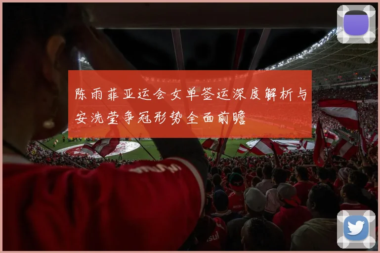 陈雨菲亚运会女单签运深度解析与安洗莹争冠形势全面前瞻